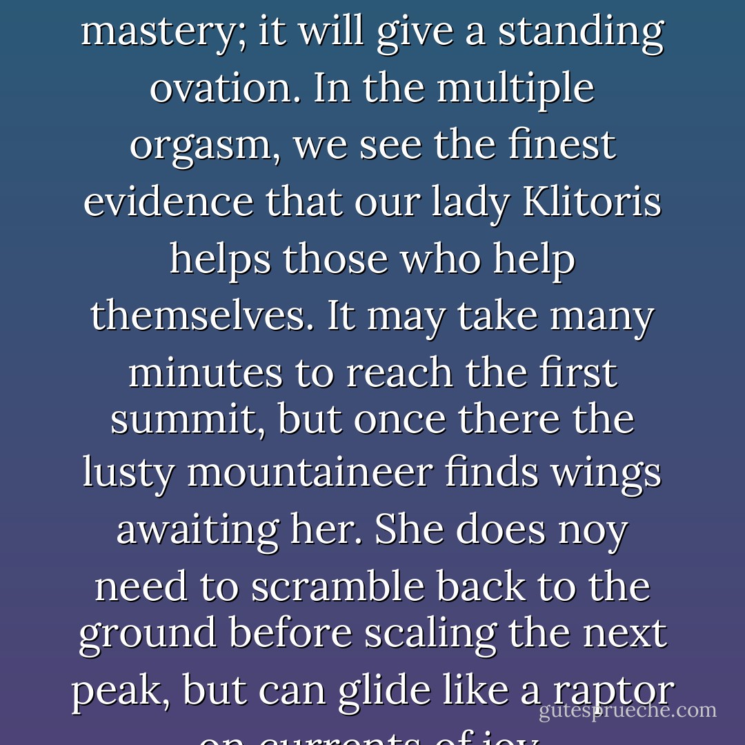 The clitoris not only applauds when a women flaunts her mastery; it will give a standing ovation. In the multiple orgasm, we see the finest evidence that our lady Klitoris helps those who help themselves. It may take many minutes to reach the first summit, but once there the lusty mountaineer finds wings awaiting her. She does noy need to scramble back to the ground before scaling the next peak, but can glide like a raptor on currents of joy. - Natalie Angier