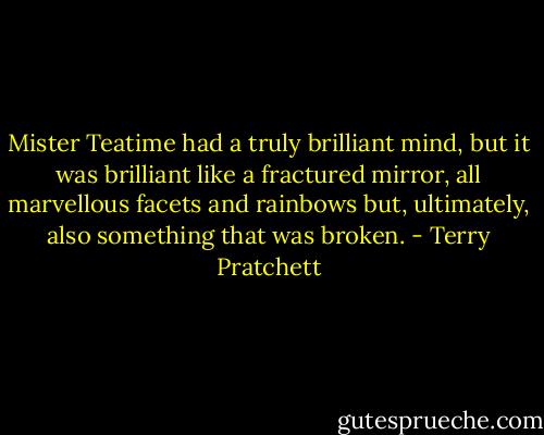 Mister Teatime had a truly brilliant mind, but it was brilliant like a fractured mirror, all marvellous facets and rainbows but, ultimately, also something that was broken. - Terry Pratchett
