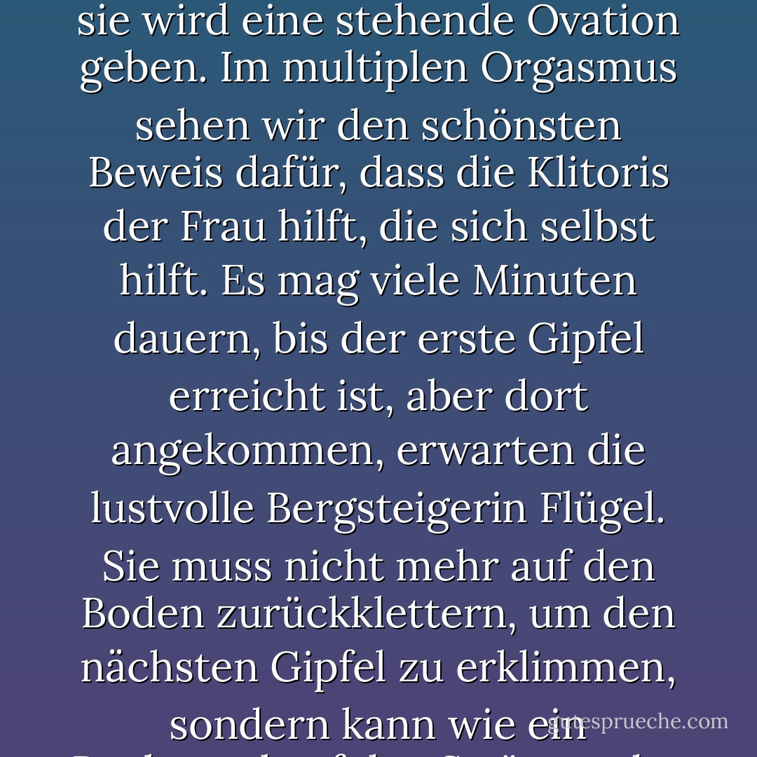 Die Klitoris applaudiert nicht nur, wenn eine Frau ihre Meisterschaft zur Schau stellt; sie wird eine stehende Ovation geben. Im multiplen Orgasmus sehen wir den schönsten Beweis dafür, dass die Klitoris der Frau hilft, die sich selbst hilft. Es mag viele Minuten dauern, bis der erste Gipfel erreicht ist, aber dort angekommen, erwarten die lustvolle Bergsteigerin Flügel. Sie muss nicht mehr auf den Boden zurückklettern, um den nächsten Gipfel zu erklimmen, sondern kann wie ein Raubvogel auf den Strömen der Freude gleiten. - Natalie Angier<