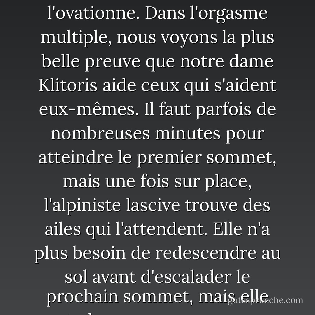 Le clitoris ne se contente pas d'applaudir lorsqu'une femme fait étalage de sa maîtrise, il l'ovationne. Dans l'orgasme multiple, nous voyons la plus belle preuve que notre dame Klitoris aide ceux qui s'aident eux-mêmes. Il faut parfois de nombreuses minutes pour atteindre le premier sommet, mais une fois sur place, l'alpiniste lascive trouve des ailes qui l'attendent. Elle n'a plus besoin de redescendre au sol avant d'escalader le prochain sommet, mais elle peut planer comme un rapace sur les courants de joie. - Natalie Angier
