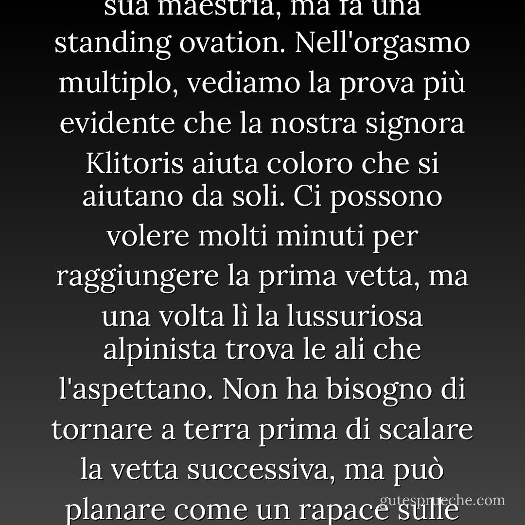 Il clitoride non solo applaude quando una donna ostenta la sua maestria, ma fa una standing ovation. Nell'orgasmo multiplo, vediamo la prova più evidente che la nostra signora Klitoris aiuta coloro che si aiutano da soli. Ci possono volere molti minuti per raggiungere la prima vetta, ma una volta lì la lussuriosa alpinista trova le ali che l'aspettano. Non ha bisogno di tornare a terra prima di scalare la vetta successiva, ma può planare come un rapace sulle correnti di gioia. - Natalie Angier