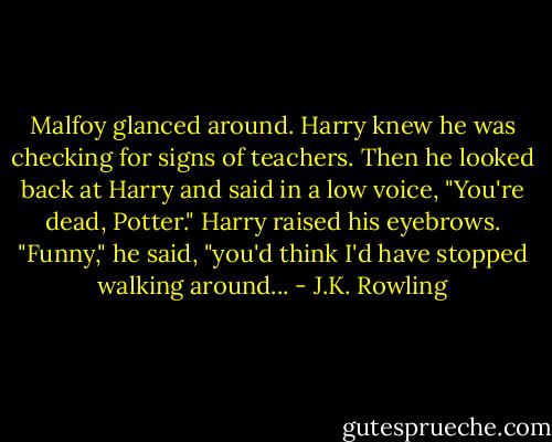 Malfoy glanced around. Harry knew he was checking for signs of teachers. Then he looked back at Harry and said in a low voice, "You're dead, Potter."<br />Harry raised his eyebrows. "Funny," he said, "you'd think I'd have stopped walking around... - J.K. Rowling