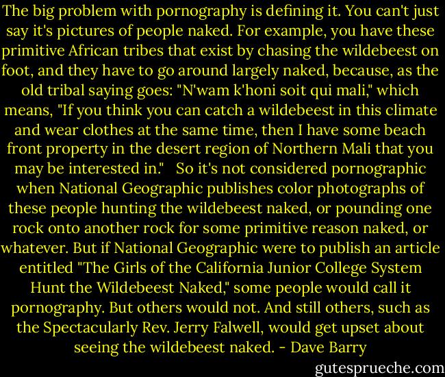 The big problem with pornography is defining it. You can't just say it's pictures of people naked. For example, you have these primitive African tribes that exist by chasing the wildebeest on foot, and they have to go around largely naked, because, as the old tribal saying goes: "N'wam k'honi soit qui mali," which means, "If you think you can catch a wildebeest in this climate and wear clothes at the same time, then I have some beach front property in the desert region of Northern Mali that you may be interested in." <br /><br />So it's not considered pornographic when National Geographic publishes color photographs of these people hunting the wildebeest naked, or pounding one rock onto another rock for some primitive reason naked, or whatever. But if National Geographic were to publish an article entitled "The Girls of the California Junior College System Hunt the Wildebeest Naked," some people would call it pornography. But others would not. And still others, such as the Spectacularly Rev. Jerry Falwell, would get upset about seeing the wildebeest naked. - Dave Barry