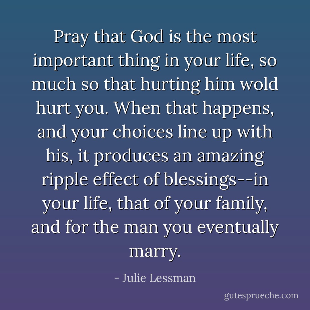 Pray that God is the most important thing in your life, so much so that hurting him wold hurt you. When that happens, and your choices line up with his, it produces an amazing ripple effect of blessings--in your life, that of your family, and for the man you eventually marry. - Julie Lessman