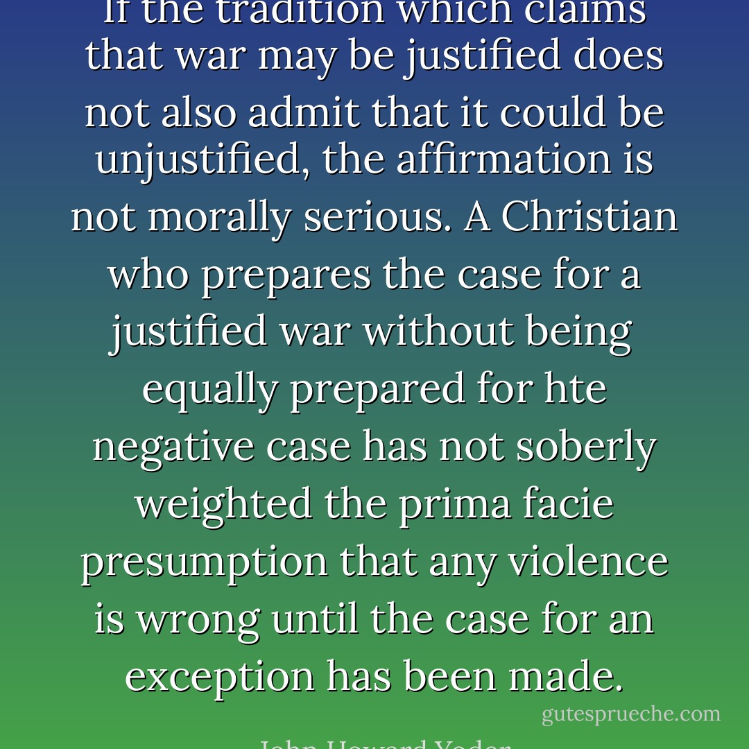 If the tradition which claims that war may be justified does not also admit that it could be unjustified, the affirmation is not morally serious. A Christian who prepares the case for a justified war without being equally prepared for hte negative case has not soberly weighted the prima facie presumption that any violence is wrong until the case for an exception has been made. - John Howard Yoder