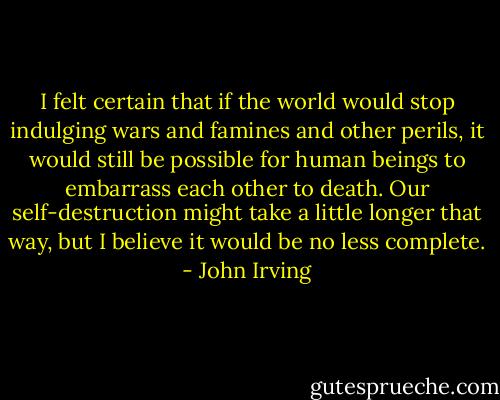 I felt certain that if the world would stop indulging wars and famines and other perils, it would still be possible for human beings to embarrass each other to death. Our self-destruction might take a little longer that way, but I believe it would be no less complete. - John Irving