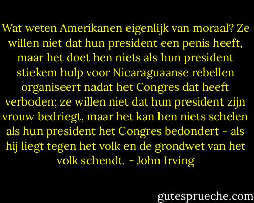 Wat weten Amerikanen eigenlijk van moraal? Ze willen niet dat hun president een penis heeft, maar het doet hen niets als hun president stiekem hulp voor Nicaraguaanse rebellen organiseert nadat het Congres dat heeft verboden; ze willen niet dat hun president zijn vrouw bedriegt, maar het kan hen niets schelen als hun president het Congres bedondert - als hij liegt tegen het volk en de grondwet van het volk schendt. - John Irving