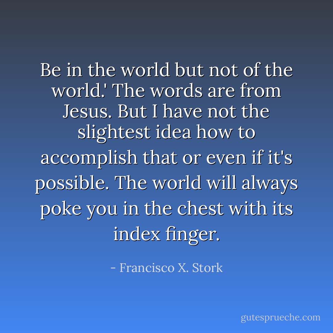 Be in the world but not of the world.' The words are from Jesus. But I have not the slightest idea how to accomplish that or even if it's possible. The world will always poke you in the chest with its index finger. - Francisco X. Stork