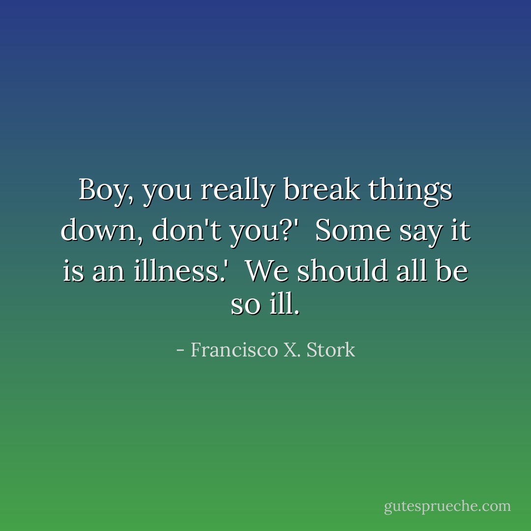 Boy, you really break things down, don't you?'<br /><br />Some say it is an illness.'<br /><br />We should all be so ill. - Francisco X. Stork