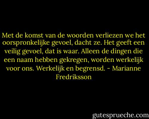 Met de komst van de woorden verliezen we het oorspronkelijke gevoel, dacht ze. Het geeft een veilig gevoel, dat is waar. Alleen de dingen die een naam hebben gekregen, worden werkelijk voor ons. Werkelijk en begrensd. - Marianne Fredriksson