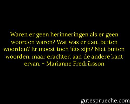 Waren er geen herinneringen als er geen woorden waren? Wat was er dan, buiten woorden? Er moest toch íéts zijn? Niet buiten woorden, maar erachter, aan de andere kant ervan. - Marianne Fredriksson
