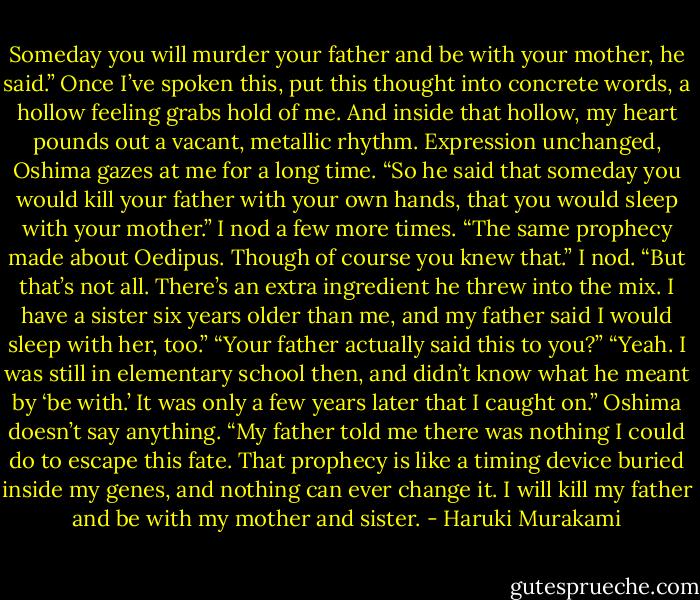 Someday you will murder your father and be with your mother, he said.” Once I’ve spoken this, put this thought into concrete words, a hollow feeling grabs hold of me. And inside that hollow, my heart pounds out a vacant, metallic rhythm. Expression unchanged, Oshima gazes at me for a long time. “So he said that someday you would kill your father with your own hands, that you would sleep with your mother.” I nod a few more times. “The same prophecy made about Oedipus. Though of course you knew that.” I nod. “But that’s not all. There’s an extra ingredient he threw into the mix. I have a sister six years older than me, and my father said I would sleep with her, too.” “Your father actually said this to you?” “Yeah. I was still in elementary school then, and didn’t know what he meant by ‘be with.’ It was only a few years later that I caught on.” Oshima doesn’t say anything. “My father told me there was nothing I could do to escape this fate. That prophecy is like a timing device buried inside my genes, and nothing can ever change it. I will kill my father and be with my mother and sister. - Haruki Murakami