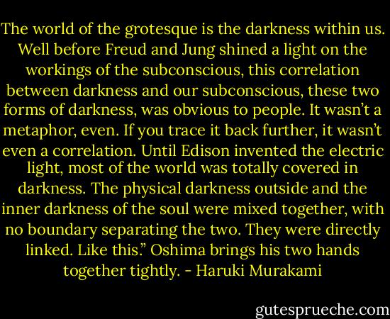 The world of the grotesque is the darkness within us. Well before Freud and Jung shined a light on the workings of the subconscious, this correlation between darkness and our subconscious, these two forms of darkness, was obvious to people. It wasn’t a metaphor, even. If you trace it back further, it wasn’t even a correlation. Until Edison invented the electric light, most of the world was totally covered in darkness. The physical darkness outside and the inner darkness of the soul were mixed together, with no boundary separating the two. They were directly linked. Like this.” Oshima brings his two hands together tightly. - Haruki Murakami