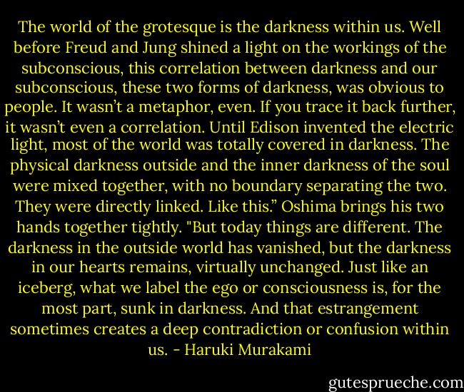 The world of the grotesque is the darkness within us. Well before Freud and Jung shined a light on the workings of the subconscious, this correlation between darkness and our subconscious, these two forms of darkness, was obvious to people. It wasn’t a metaphor, even. If you trace it back further, it wasn’t even a correlation. Until Edison invented the electric light, most of the world was totally covered in darkness. The physical darkness outside and the inner darkness of the soul were mixed together, with no boundary separating the two. They were directly linked. Like this.” Oshima brings his two hands together tightly. "But today things are different. The darkness in the outside world has vanished, but the darkness in our hearts remains, virtually unchanged. Just like an iceberg, what we label the ego or consciousness is, for the most part, sunk in darkness. And that estrangement sometimes creates a deep contradiction or confusion within us. - Haruki Murakami
