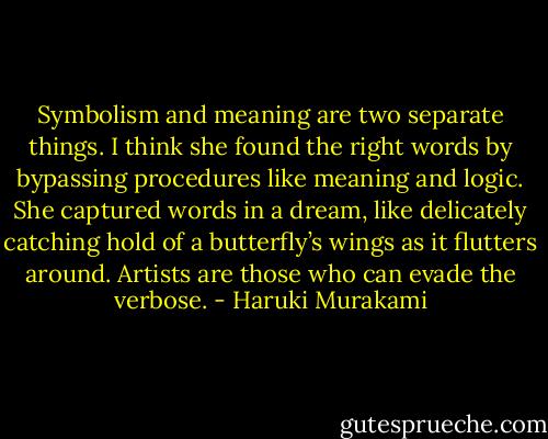 Symbolism and meaning are two separate things. I think she found the right words by bypassing procedures like meaning and logic. She captured words in a dream, like delicately catching hold of a butterfly’s wings as it flutters around. Artists are those who can evade the verbose. - Haruki Murakami
