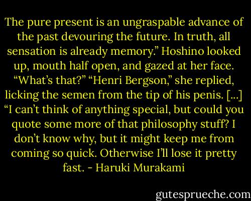 The pure present is an ungraspable advance of the past devouring the future. In truth, all sensation is already memory.” Hoshino looked up, mouth half open, and gazed at her face. “What’s that?” “Henri Bergson,” she replied, licking the semen from the tip of his penis. [...] “I can’t think of anything special, but could you quote some more of that philosophy stuff? I don’t know why, but it might keep me from coming so quick. Otherwise I’ll lose it pretty fast. - Haruki Murakami