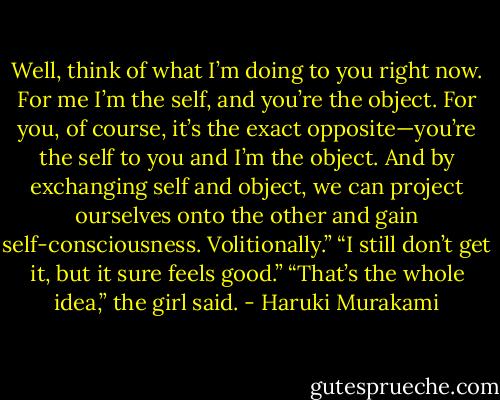Well, think of what I’m doing to you right now. For me I’m the self, and you’re the object. For you, of course, it’s the exact opposite—you’re the self to you and I’m the object. And by exchanging self and object, we can project ourselves onto the other and gain self-consciousness. Volitionally.” “I still don’t get it, but it sure feels good.” “That’s the whole idea,” the girl said. - Haruki Murakami