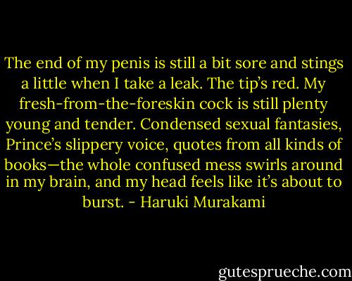 The end of my penis is still a bit sore and stings a little when I take a leak. The tip’s red. My fresh-from-the-foreskin cock is still plenty young and tender. Condensed sexual fantasies, Prince’s slippery voice, quotes from all kinds of books—the whole confused mess swirls around in my brain, and my head feels like it’s about to burst. - Haruki Murakami
