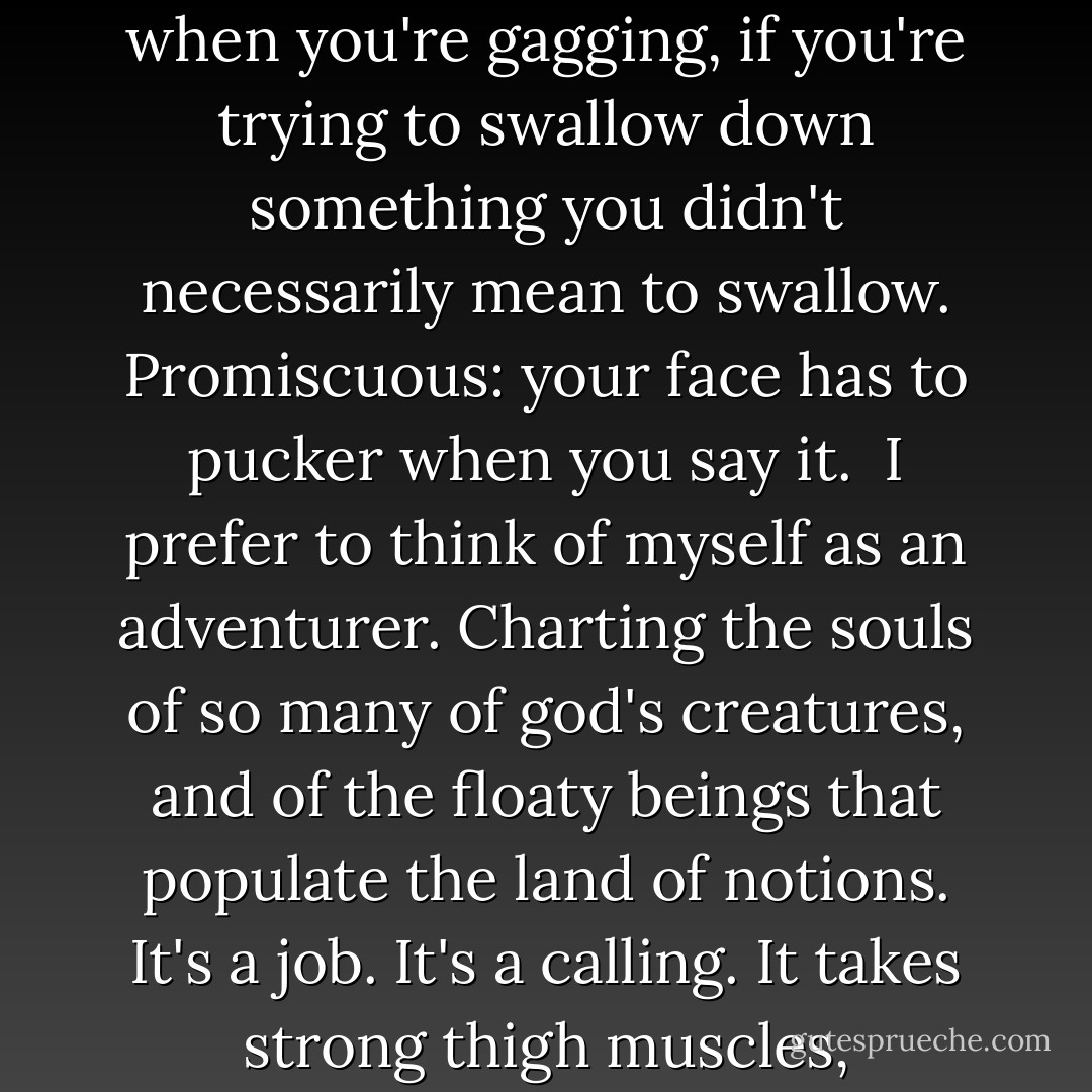 I've been called promiscuous. Not a pretty word, is it? Makes you think of the gloop that comes out of your nose or what comes up your throat when you're gagging, if you're trying to swallow down something you didn't necessarily mean to swallow. Promiscuous: your face has to pucker when you say it.<br /><br />I prefer to think of myself as an adventurer. Charting the souls of so many of god's creatures, and of the floaty beings that populate the land of notions. It's a job. It's a calling. It takes strong thigh muscles, intelligence, cunning, a good pair of boots. It takes heart, in fact. The heart to stay on. To not be defeated. - Sylvia Brownrigg