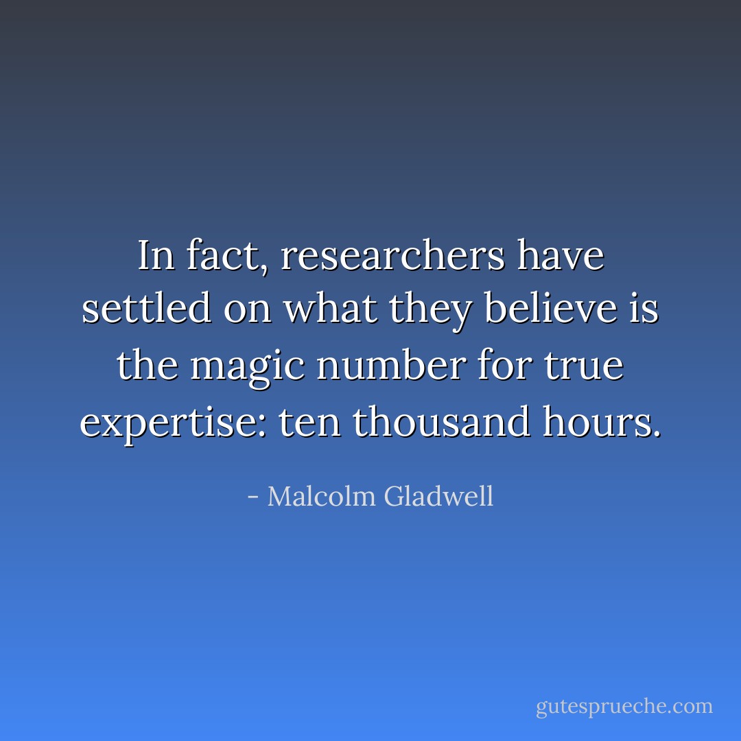 In fact, researchers have settled on what they believe is the magic number for true expertise: ten thousand hours. - Malcolm Gladwell