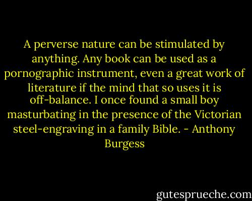 A perverse nature can be stimulated by anything. Any book can be used as a pornographic instrument, even a great work of literature if the mind that so uses it is off-balance. I once found a small boy masturbating in the presence of the Victorian steel-engraving in a family Bible. - Anthony Burgess