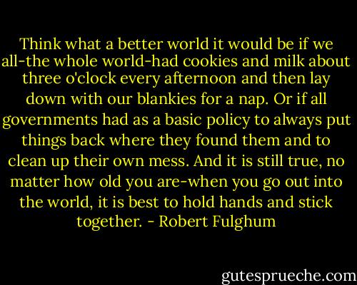 Think what a better world it would be if we all-the whole world-had cookies and milk about three o'clock every afternoon and then lay down with our blankies for a nap. Or if all governments had as a basic policy to always put things back where they found them and to clean up their own mess.<br />And it is still true, no matter how old you are-when you go out into the world, it is best to hold hands and stick together. - Robert Fulghum