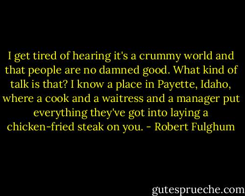 I get tired of hearing it's a crummy world and that people are no damned good. What kind of talk is that? I know a place in Payette, Idaho, where a cook and a waitress and a manager put everything they've got into laying a chicken-fried steak on you. - Robert Fulghum