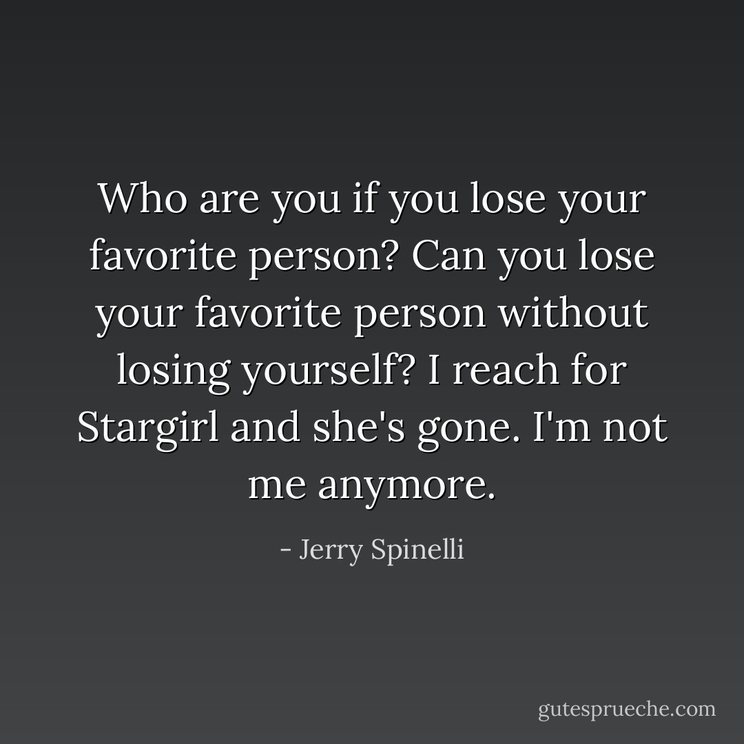 Who are you if you lose your favorite person? Can you lose your favorite person without losing yourself? I reach for Stargirl and she's gone. I'm not me anymore. - Jerry Spinelli