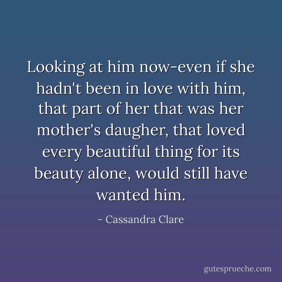 Looking at him now-even if she hadn't been in love with him, that part of her that was her mother's daugher, that loved every beautiful thing for its beauty alone, would still have wanted him. - Cassandra Clare