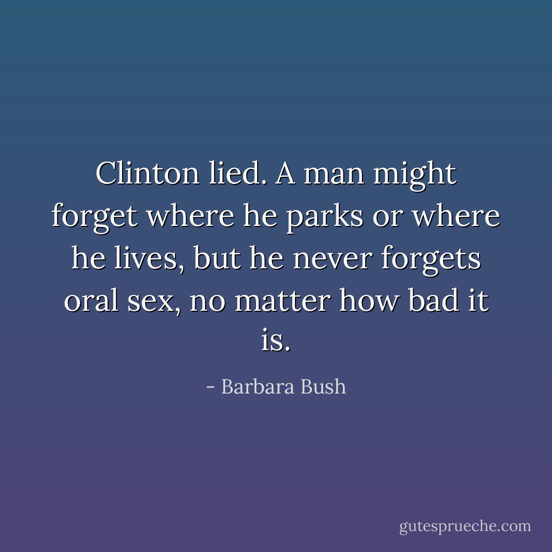 Clinton lied. A man might forget where he parks or where he lives, but he never forgets oral sex, no matter how bad it is. - Barbara Bush