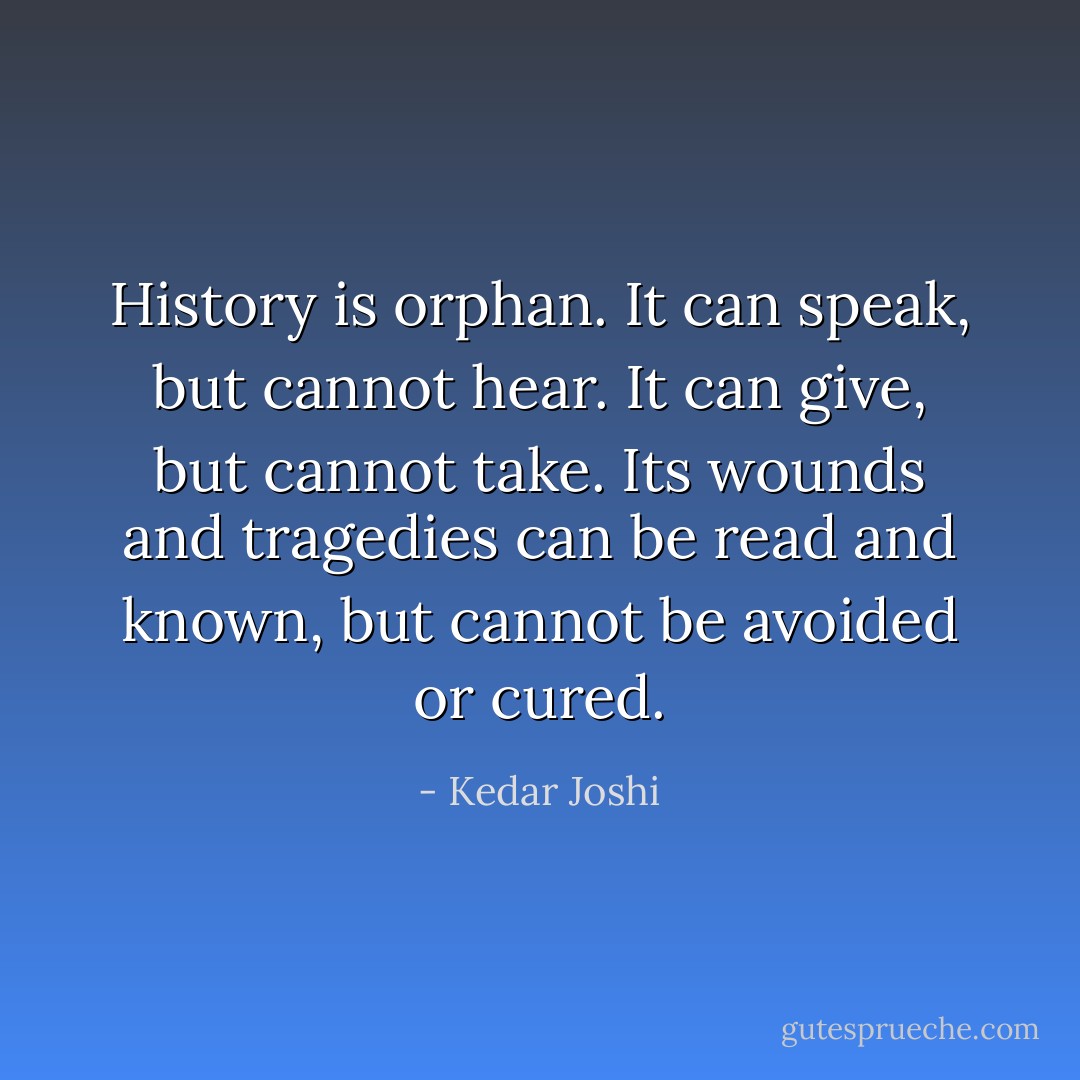 History is orphan. It can speak, but cannot hear. It can give, but cannot take. Its wounds and tragedies can be read and known, but cannot be avoided or cured. - Kedar Joshi