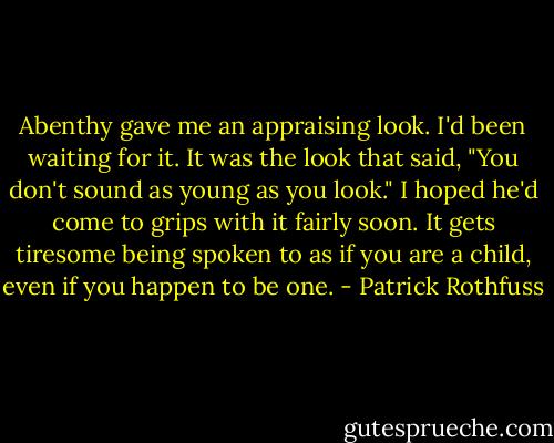 Abenthy gave me an appraising look. I'd been waiting for it. It was the look that said, "You don't sound as young as you look." I hoped he'd come to grips with it fairly soon. It gets tiresome being spoken to as if you are a child, even if you happen to be one. - Patrick Rothfuss