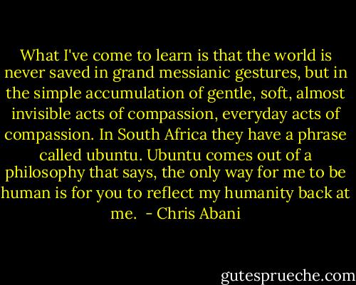 What I've come to learn is that the world is never saved in grand messianic gestures, but in the simple accumulation of gentle, soft, almost invisible acts of compassion, everyday acts of compassion. In South Africa they have a phrase called ubuntu. Ubuntu comes out of a philosophy that says, the only way for me to be human is for you to reflect my humanity back at me.  - Chris Abani
