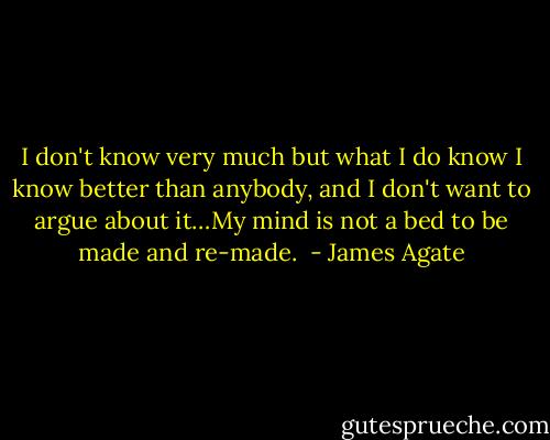 I don't know very much but what I do know I know better than anybody, and I don't want to argue about it…My mind is not a bed to be made and re-made.  - James Agate