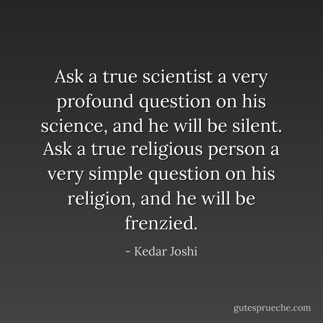 Ask a true scientist a very profound question on his science, and he will be<br />silent. Ask a true religious person a very simple question on his religion, and he will be frenzied. - Kedar Joshi