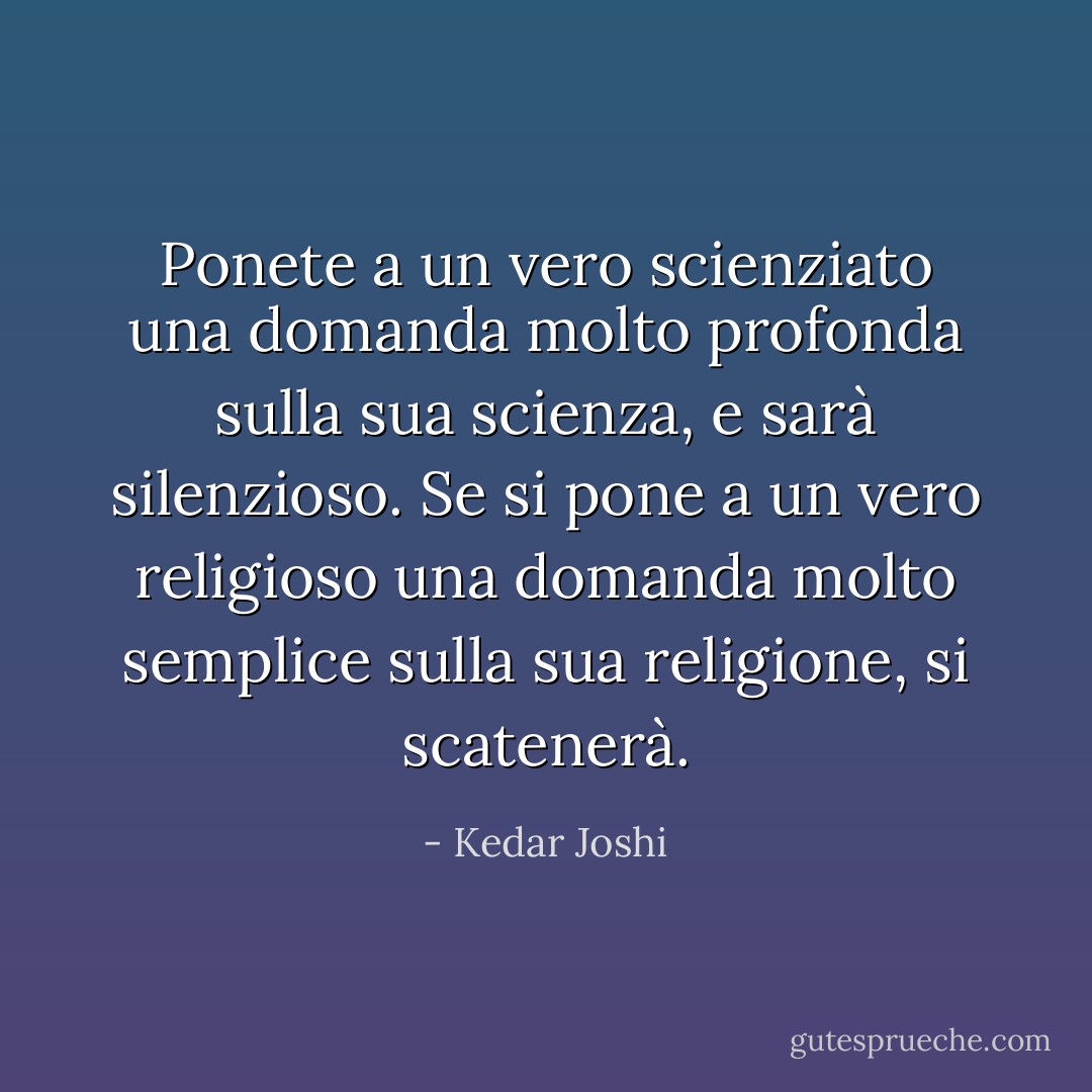 Ponete a un vero scienziato una domanda molto profonda sulla sua scienza, e sarà<br />silenzioso. Se si pone a un vero religioso una domanda molto semplice sulla sua religione, si scatenerà. - Kedar Joshi