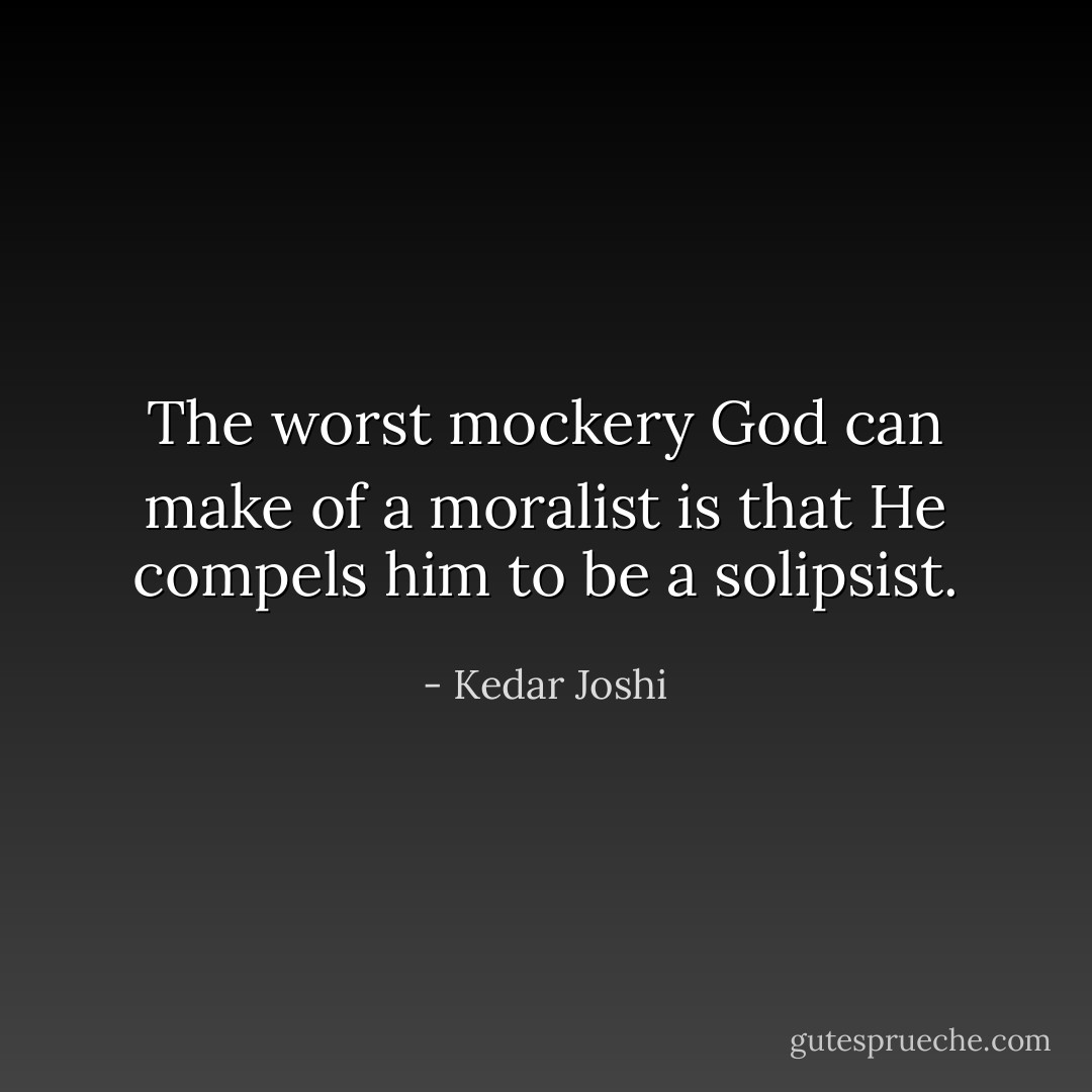 The worst mockery God can make of a moralist is that He compels him to be a<br />solipsist. - Kedar Joshi