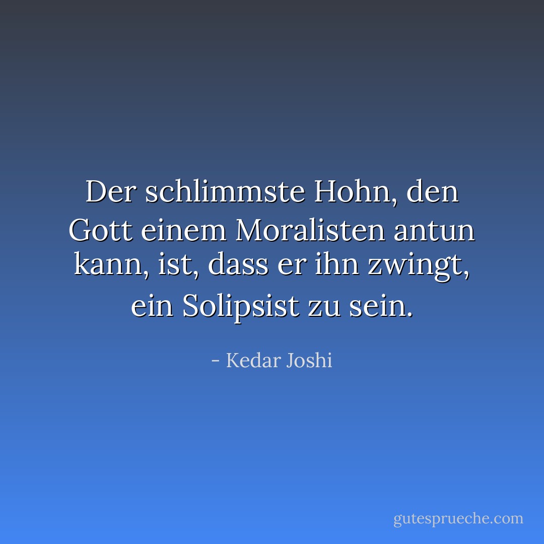 Der schlimmste Hohn, den Gott einem Moralisten antun kann, ist, dass er ihn zwingt, ein<br />Solipsist zu sein. - Kedar Joshi<