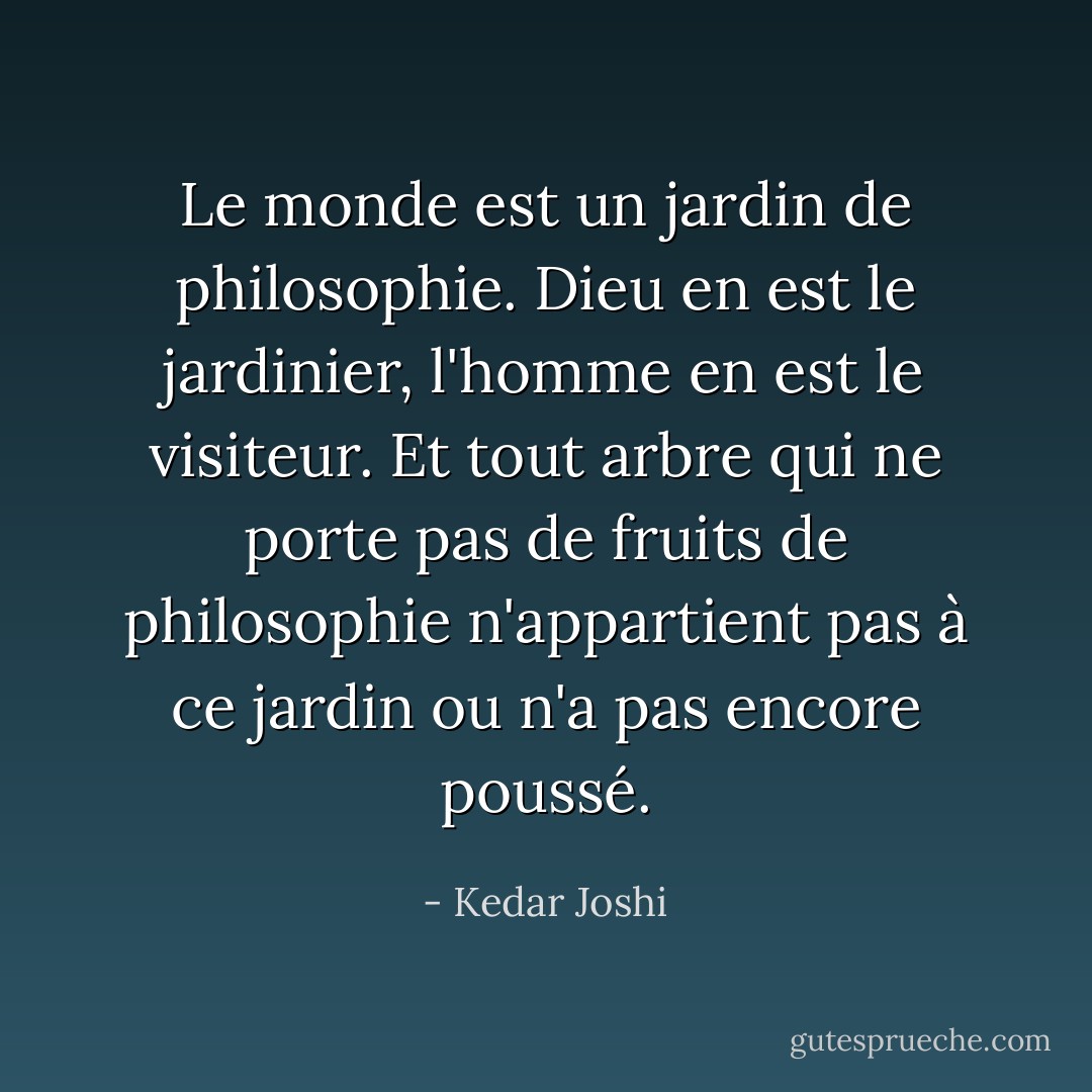 Le monde est un jardin de philosophie. Dieu en est le jardinier, l'homme en est le visiteur.<br />Et tout arbre qui ne porte pas de fruits de philosophie n'appartient pas à ce jardin ou n'a pas encore poussé. - Kedar Joshi
