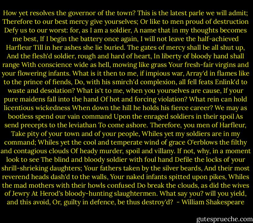 How yet resolves the governor of the town?<br />This is the latest parle we will admit;<br />Therefore to our best mercy give yourselves;<br />Or like to men proud of destruction<br />Defy us to our worst: for, as I am a soldier,<br />A name that in my thoughts becomes me best,<br />If I begin the battery once again,<br />I will not leave the half-achieved Harfleur<br />Till in her ashes she lie buried.<br />The gates of mercy shall be all shut up,<br />And the flesh'd soldier, rough and hard of heart,<br />In liberty of bloody hand shall range<br />With conscience wide as hell, mowing like grass<br />Your fresh-fair virgins and your flowering infants.<br />What is it then to me, if impious war,<br />Array'd in flames like to the prince of fiends,<br />Do, with his smirch'd complexion, all fell feats<br />Enlink'd to waste and desolation?<br />What is't to me, when you yourselves are cause,<br />If your pure maidens fall into the hand<br />Of hot and forcing violation?<br />What rein can hold licentious wickedness<br />When down the hill he holds his fierce career?<br />We may as bootless spend our vain command<br />Upon the enraged soldiers in their spoil<br />As send precepts to the leviathan<br />To come ashore. Therefore, you men of Harfleur,<br />Take pity of your town and of your people,<br />Whiles yet my soldiers are in my command;<br />Whiles yet the cool and temperate wind of grace<br />O'erblows the filthy and contagious clouds<br />Of heady murder, spoil and villany.<br />If not, why, in a moment look to see<br />The blind and bloody soldier with foul hand<br />Defile the locks of your shrill-shrieking daughters;<br />Your fathers taken by the silver beards,<br />And their most reverend heads dash'd to the walls,<br />Your naked infants spitted upon pikes,<br />Whiles the mad mothers with their howls confused<br />Do break the clouds, as did the wives of Jewry<br />At Herod's bloody-hunting slaughtermen.<br />What say you? will you yield, and this avoid,<br />Or, guilty in defence, be thus destroy'd?  - William Shakespeare