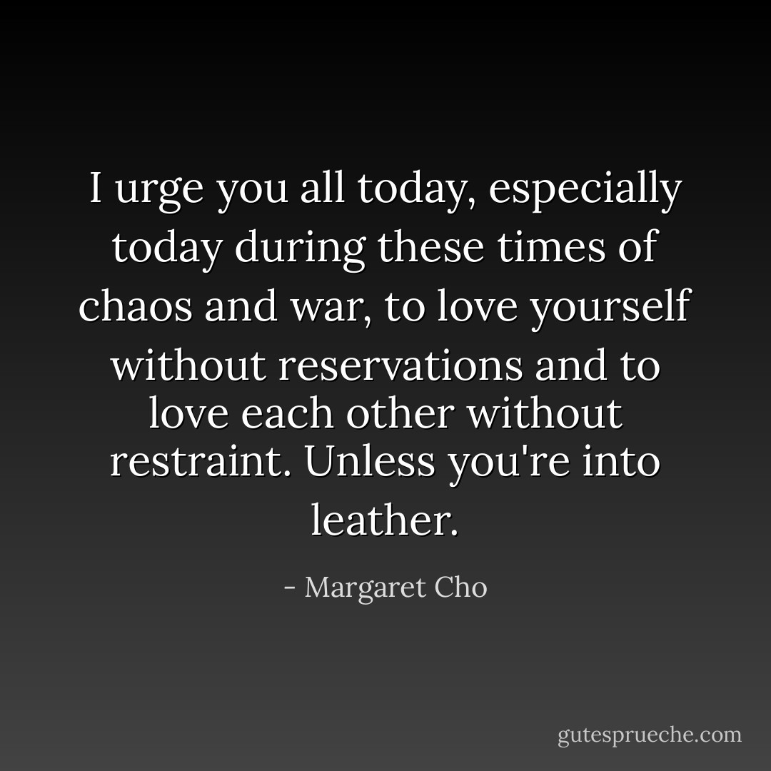 I urge you all today, especially today during these times of chaos and war, to love yourself without reservations and to love each other without restraint. Unless you're into leather. - Margaret Cho