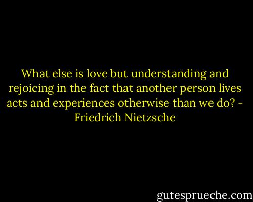 What else is love but understanding and rejoicing in the fact that another person lives acts and experiences otherwise than we do? - Friedrich Nietzsche