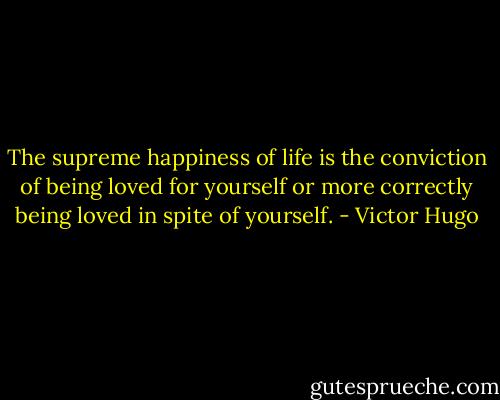 The supreme happiness of life is the conviction of being loved for yourself or more correctly being loved in spite of yourself. - Victor Hugo