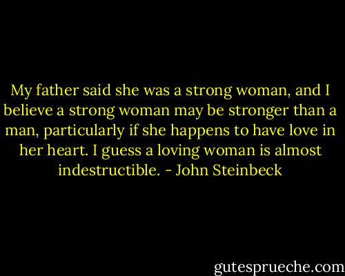 My father said she was a strong woman, and I believe a strong woman may be stronger than a man, particularly if she happens to have love in her heart. I guess a loving woman is almost indestructible. - John Steinbeck