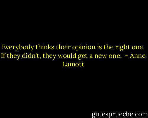 Everybody thinks their opinion is the right one. If they didn't, they would get a new one.  - Anne Lamott