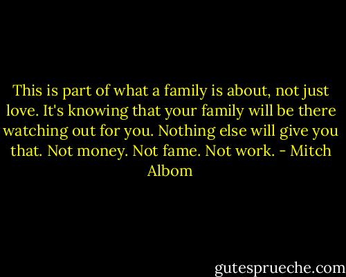 This is part of what a family is about, not just love. It's knowing that your family will be there watching out for you. Nothing else will give you that. Not money. Not fame. Not work. - Mitch Albom