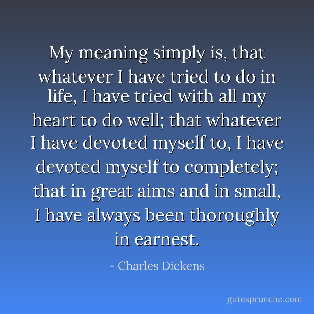 My meaning simply is, that whatever I have tried to do in life, I have tried with all my heart to do well; that whatever I have devoted myself to, I have devoted myself to completely; that in great aims and in small, I have always been thoroughly in earnest. - Charles Dickens