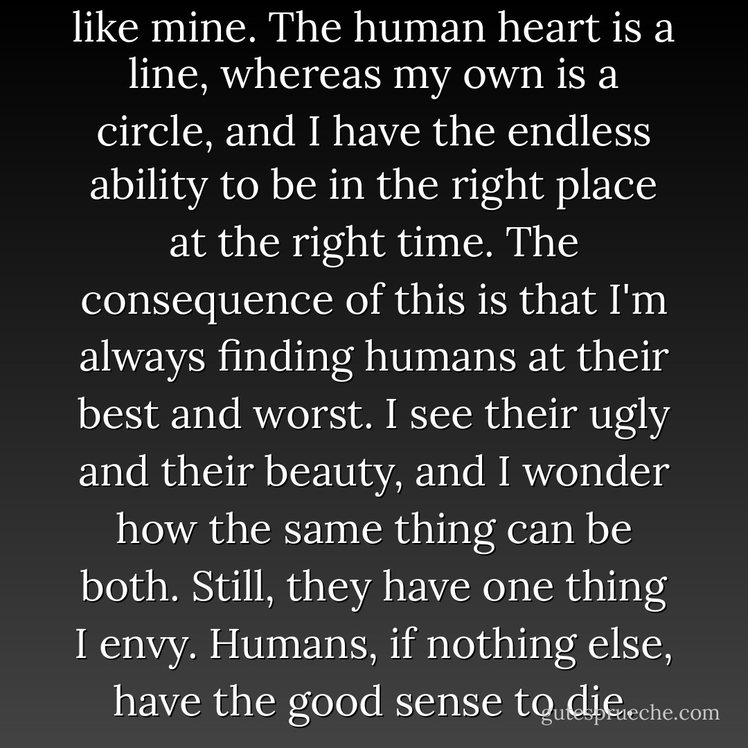 A human doesn't have a heart like mine. The human heart is a line, whereas my own is a circle, and I have the endless ability to be in the right place at the right time. The consequence of this is that I'm always finding humans at their best and worst. I see their ugly and their beauty, and I wonder how the same thing can be both. Still, they have one thing I envy. Humans, if nothing else, have the good sense to die. - Markus Zusak