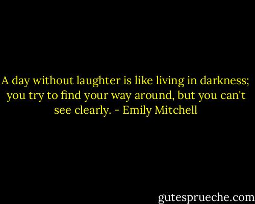 A day without laughter is like living in darkness; you try to find your way around, but you can't see clearly. - Emily Mitchell