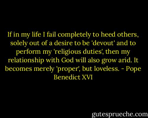 If in my life I fail completely to heed others, solely out of a desire to be 'devout' and to perform my 'religious duties', then my relationship with God will also grow arid. It becomes merely 'proper', but loveless. - Pope Benedict XVI